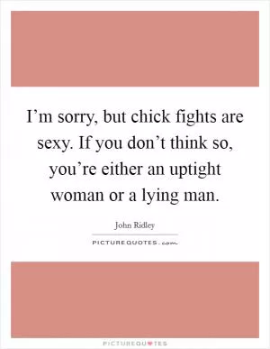 I’m sorry, but chick fights are sexy. If you don’t think so, you’re either an uptight woman or a lying man Picture Quote #1