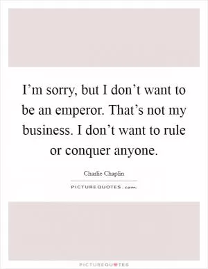 I’m sorry, but I don’t want to be an emperor. That’s not my business. I don’t want to rule or conquer anyone Picture Quote #1