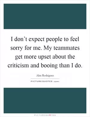I don’t expect people to feel sorry for me. My teammates get more upset about the criticism and booing than I do Picture Quote #1