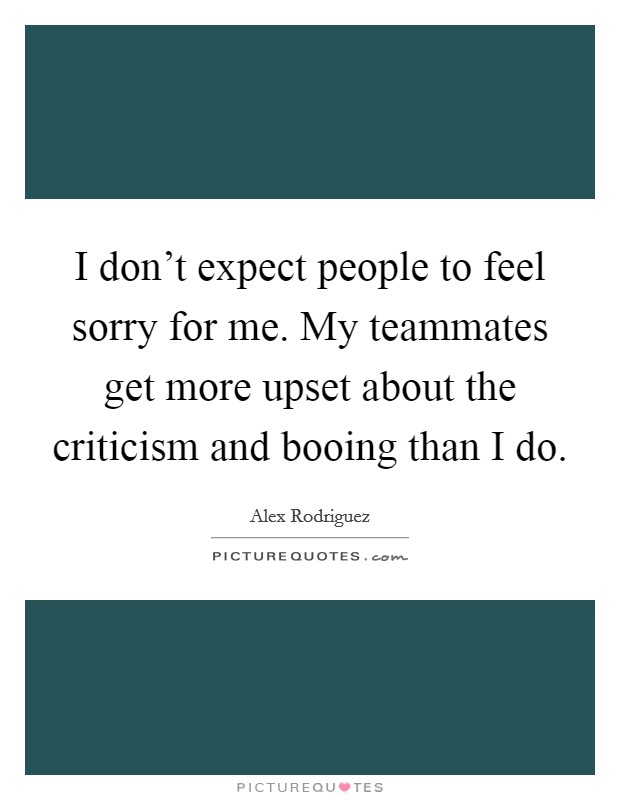I don't expect people to feel sorry for me. My teammates get more upset about the criticism and booing than I do. Picture Quote #1