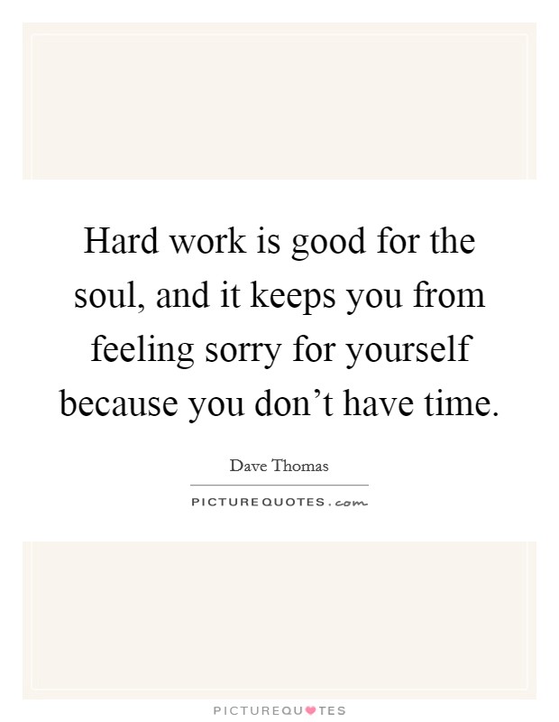 Hard work is good for the soul, and it keeps you from feeling sorry for yourself because you don't have time. Picture Quote #1