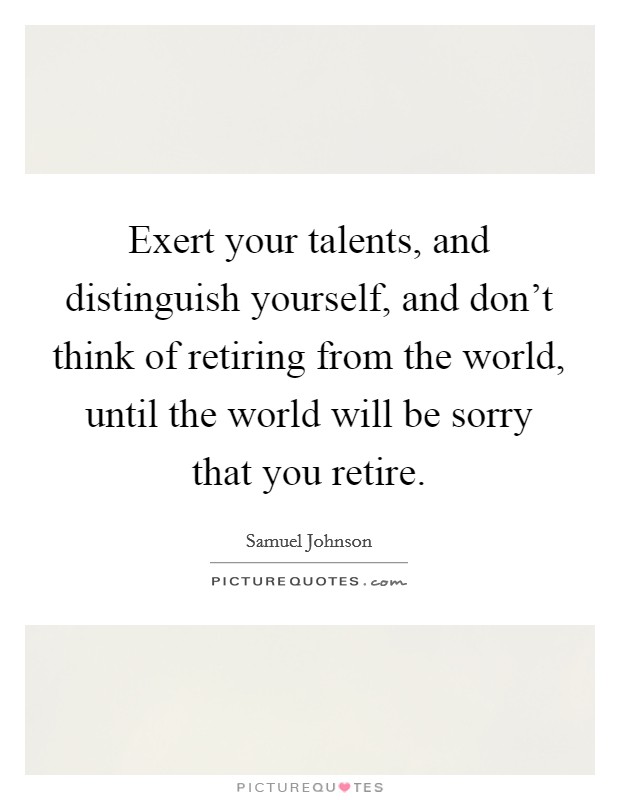Exert your talents, and distinguish yourself, and don't think of retiring from the world, until the world will be sorry that you retire. Picture Quote #1
