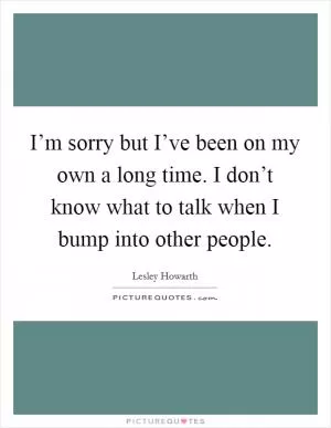 I’m sorry but I’ve been on my own a long time. I don’t know what to talk when I bump into other people Picture Quote #1