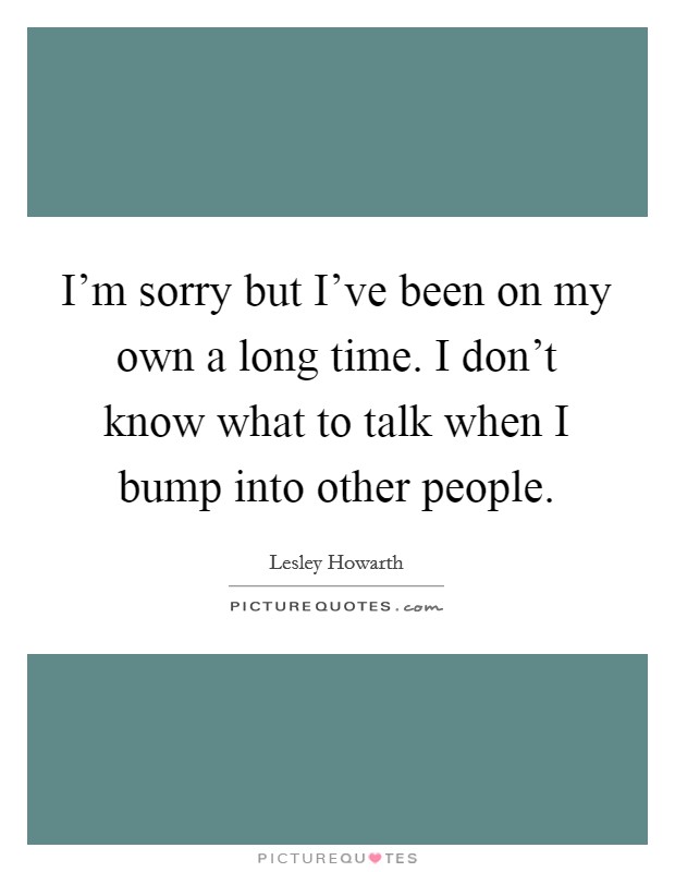 I'm sorry but I've been on my own a long time. I don't know what to talk when I bump into other people. Picture Quote #1