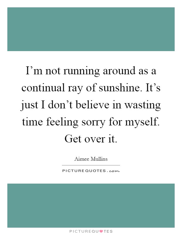 I’m not running around as a continual ray of sunshine. It’s just I don’t believe in wasting time feeling sorry for myself. Get over it Picture Quote #1