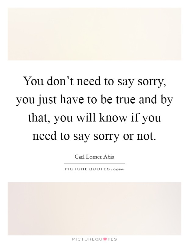You don't need to say sorry, you just have to be true and by that, you will know if you need to say sorry or not. Picture Quote #1
