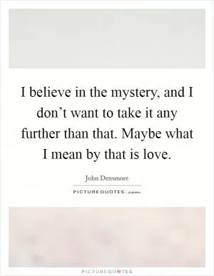 I believe in the mystery, and I don’t want to take it any further than that. Maybe what I mean by that is love Picture Quote #1