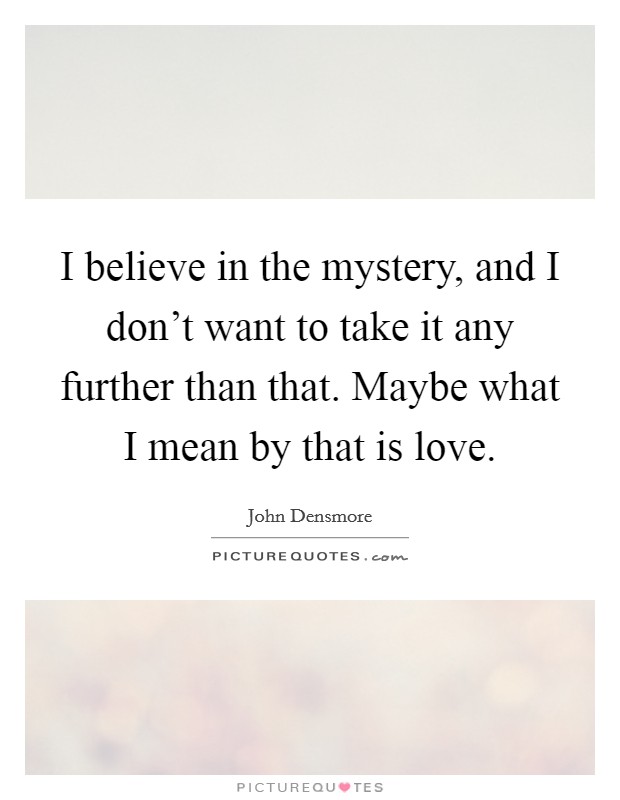 I believe in the mystery, and I don't want to take it any further than that. Maybe what I mean by that is love. Picture Quote #1