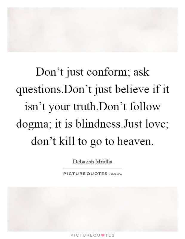 Don't just conform; ask questions.Don't just believe if it isn't your truth.Don't follow dogma; it is blindness.Just love; don't kill to go to heaven. Picture Quote #1