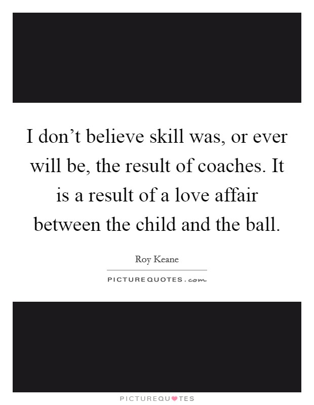 I don't believe skill was, or ever will be, the result of coaches. It is a result of a love affair between the child and the ball. Picture Quote #1