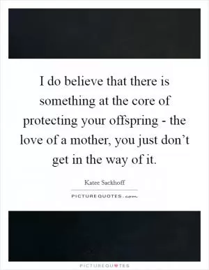 I do believe that there is something at the core of protecting your offspring - the love of a mother, you just don’t get in the way of it Picture Quote #1