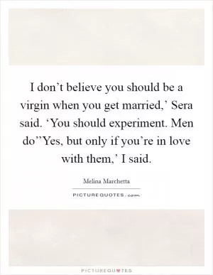 I don’t believe you should be a virgin when you get married,’ Sera said. ‘You should experiment. Men do’’Yes, but only if you’re in love with them,’ I said Picture Quote #1
