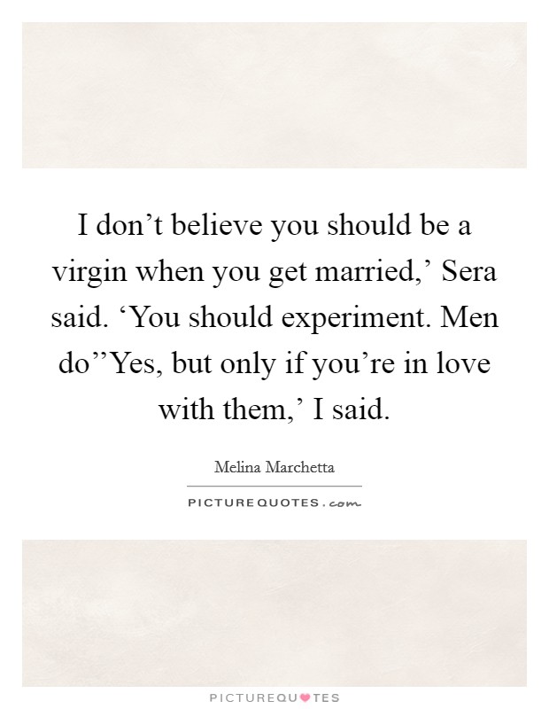 I don't believe you should be a virgin when you get married,' Sera said. ‘You should experiment. Men do''Yes, but only if you're in love with them,' I said. Picture Quote #1