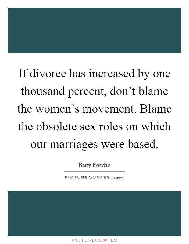 If divorce has increased by one thousand percent, don't blame the women's movement. Blame the obsolete sex roles on which our marriages were based. Picture Quote #1