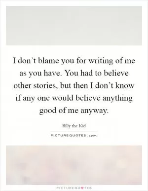 I don’t blame you for writing of me as you have. You had to believe other stories, but then I don’t know if any one would believe anything good of me anyway Picture Quote #1