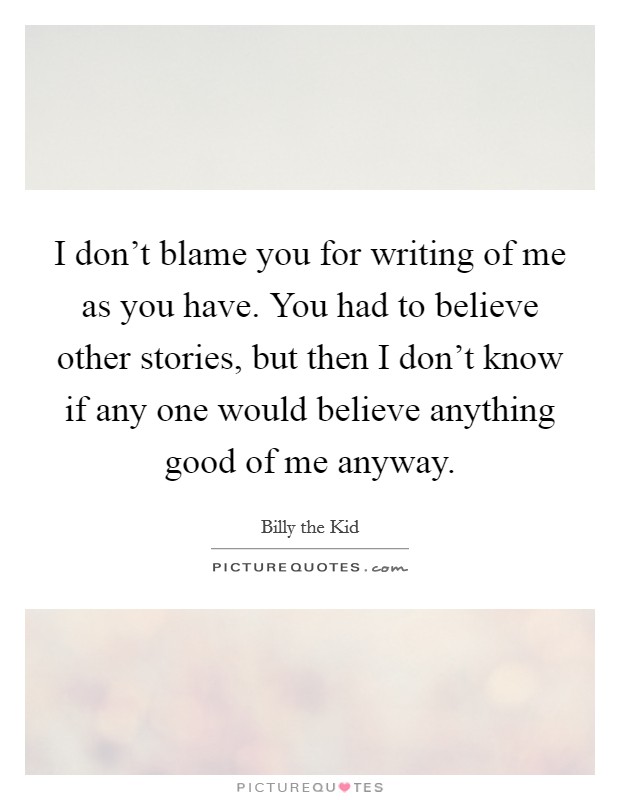 I don't blame you for writing of me as you have. You had to believe other stories, but then I don't know if any one would believe anything good of me anyway. Picture Quote #1
