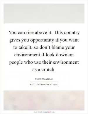 You can rise above it. This country gives you opportunity if you want to take it, so don’t blame your environment. I look down on people who use their environment as a crutch Picture Quote #1