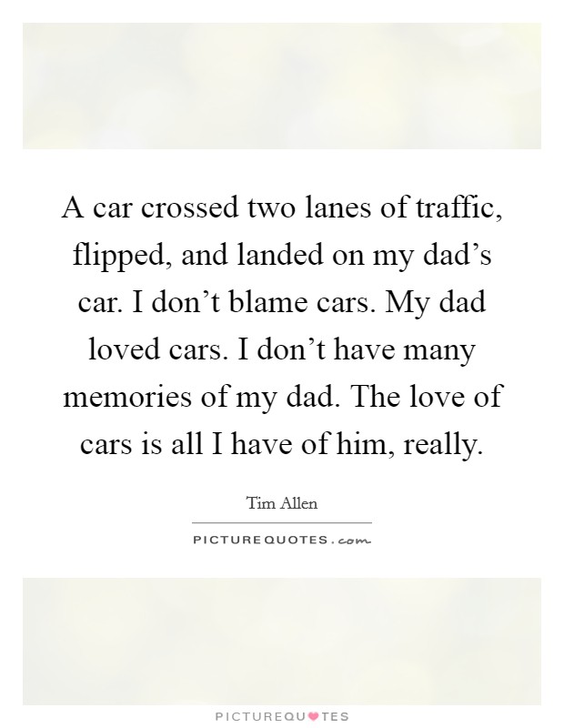 A car crossed two lanes of traffic, flipped, and landed on my dad's car. I don't blame cars. My dad loved cars. I don't have many memories of my dad. The love of cars is all I have of him, really. Picture Quote #1