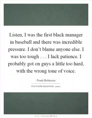 Listen, I was the first black manager in baseball and there was incredible pressure. I don’t blame anyone else. I was too tough . . . I lack patience. I probably got on guys a little too hard, with the wrong tone of voice Picture Quote #1