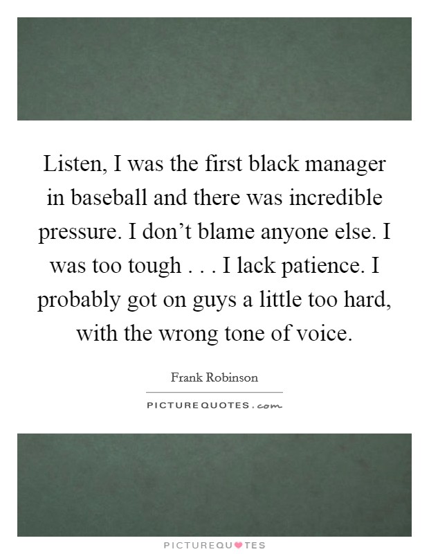 Listen, I was the first black manager in baseball and there was incredible pressure. I don't blame anyone else. I was too tough . . . I lack patience. I probably got on guys a little too hard, with the wrong tone of voice. Picture Quote #1