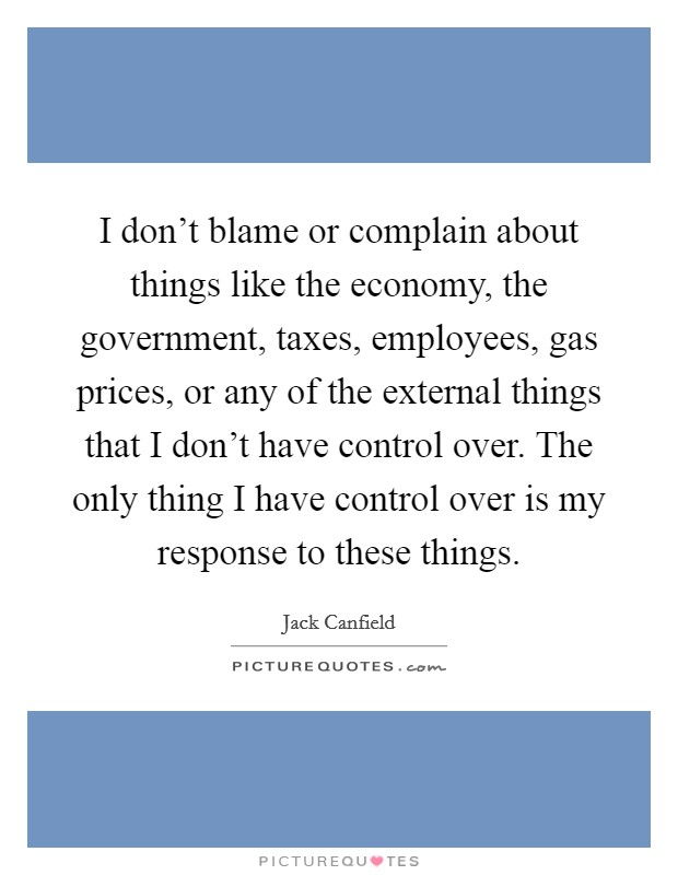 I don't blame or complain about things like the economy, the government, taxes, employees, gas prices, or any of the external things that I don't have control over. The only thing I have control over is my response to these things. Picture Quote #1