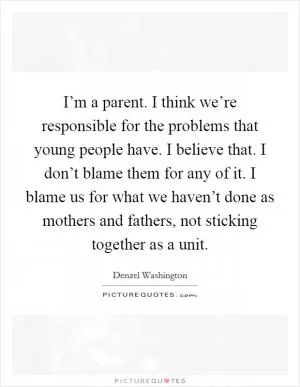 I’m a parent. I think we’re responsible for the problems that young people have. I believe that. I don’t blame them for any of it. I blame us for what we haven’t done as mothers and fathers, not sticking together as a unit Picture Quote #1