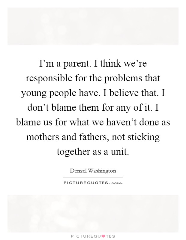 I'm a parent. I think we're responsible for the problems that young people have. I believe that. I don't blame them for any of it. I blame us for what we haven't done as mothers and fathers, not sticking together as a unit. Picture Quote #1