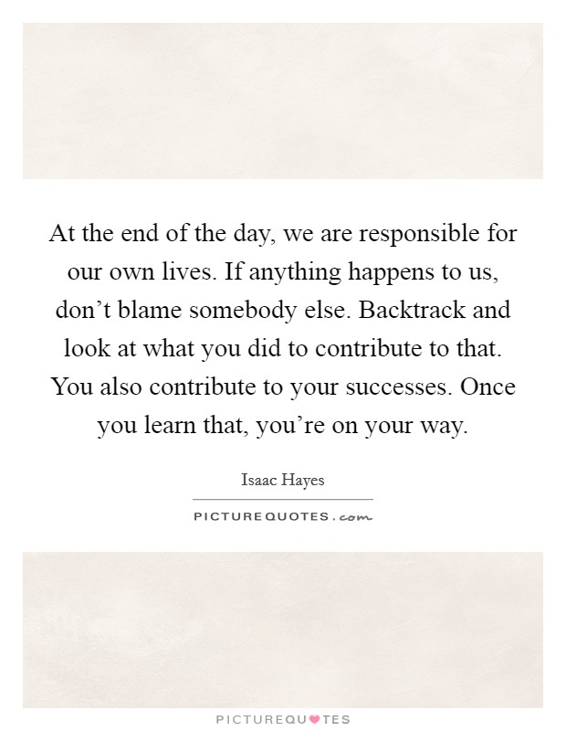 At the end of the day, we are responsible for our own lives. If anything happens to us, don't blame somebody else. Backtrack and look at what you did to contribute to that. You also contribute to your successes. Once you learn that, you're on your way. Picture Quote #1