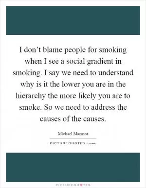 I don’t blame people for smoking when I see a social gradient in smoking. I say we need to understand why is it the lower you are in the hierarchy the more likely you are to smoke. So we need to address the causes of the causes Picture Quote #1