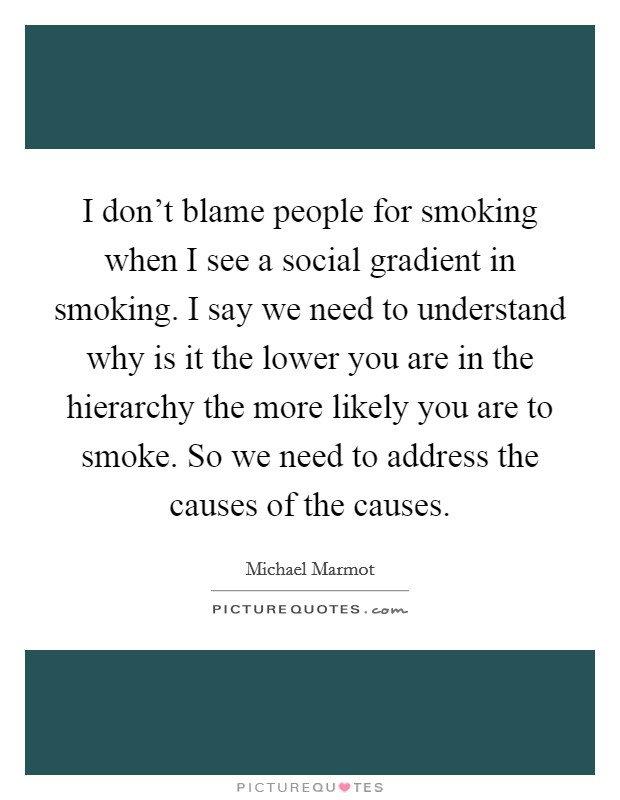 I don't blame people for smoking when I see a social gradient in smoking. I say we need to understand why is it the lower you are in the hierarchy the more likely you are to smoke. So we need to address the causes of the causes. Picture Quote #1