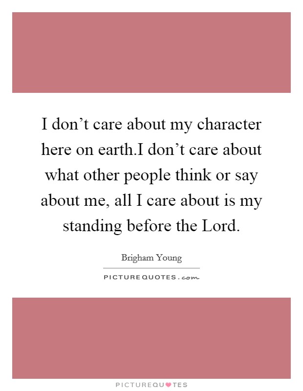 I don't care about my character here on earth.I don't care about what other people think or say about me, all I care about is my standing before the Lord. Picture Quote #1