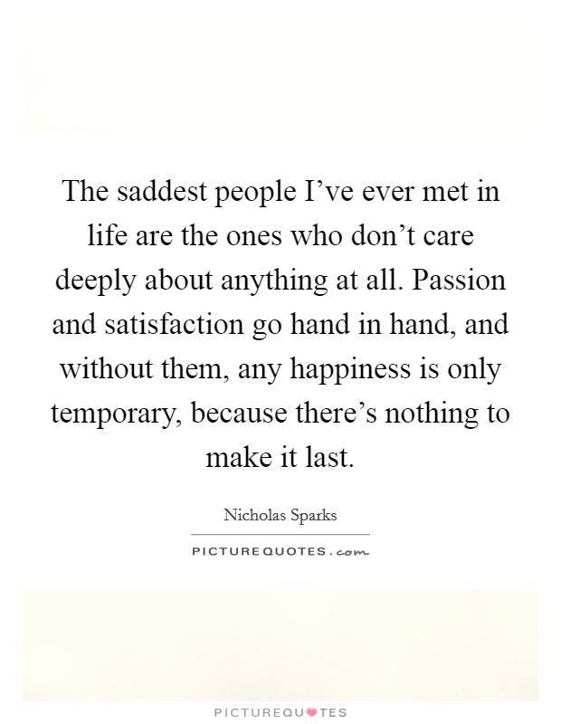 The saddest people I've ever met in life are the ones who don't care deeply about anything at all. Passion and satisfaction go hand in hand, and without them, any happiness is only temporary, because there's nothing to make it last. Picture Quote #1