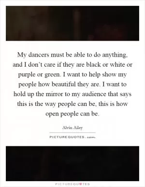My dancers must be able to do anything, and I don’t care if they are black or white or purple or green. I want to help show my people how beautiful they are. I want to hold up the mirror to my audience that says this is the way people can be, this is how open people can be Picture Quote #1