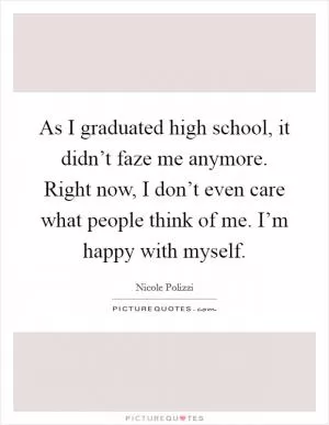 As I graduated high school, it didn’t faze me anymore. Right now, I don’t even care what people think of me. I’m happy with myself Picture Quote #1