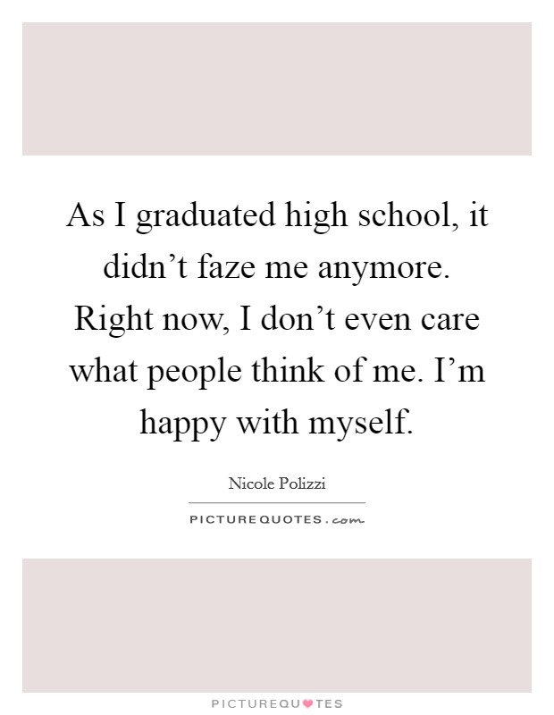 As I graduated high school, it didn't faze me anymore. Right now, I don't even care what people think of me. I'm happy with myself. Picture Quote #1