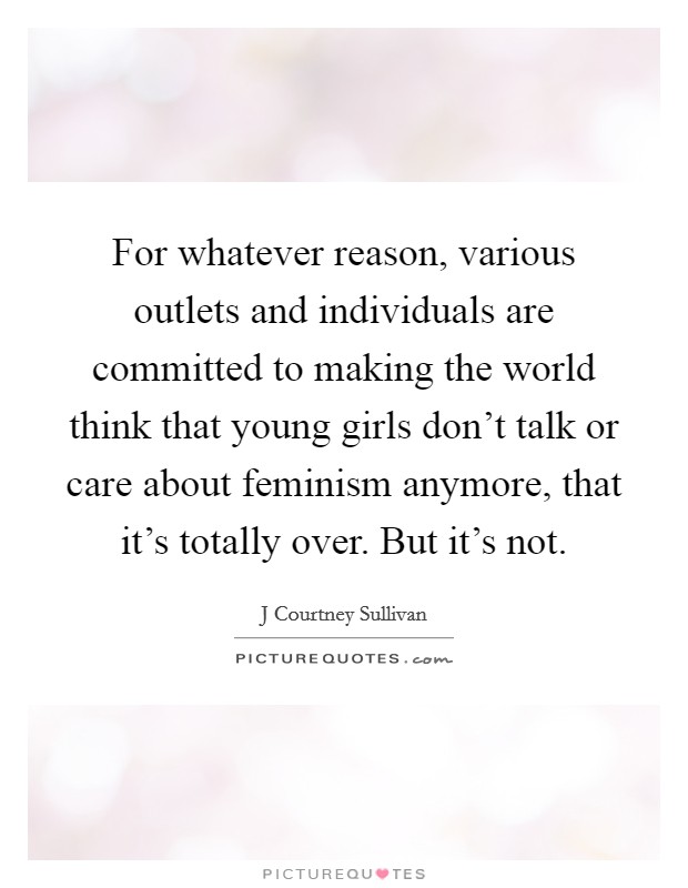 For whatever reason, various outlets and individuals are committed to making the world think that young girls don't talk or care about feminism anymore, that it's totally over. But it's not. Picture Quote #1
