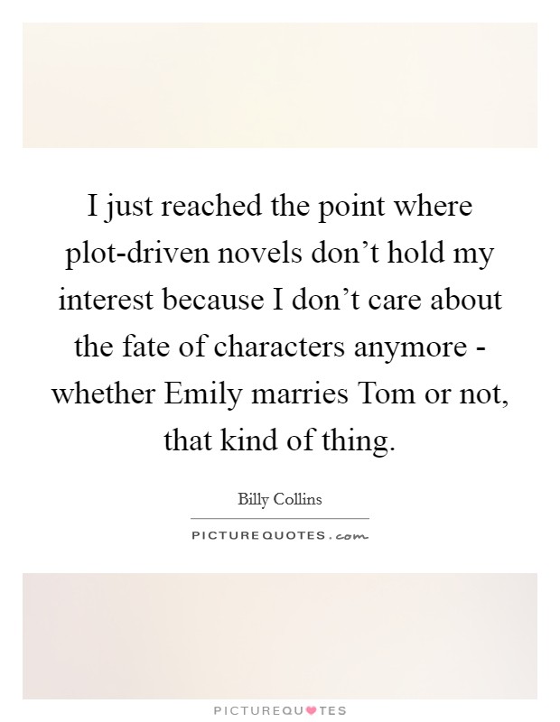 I just reached the point where plot-driven novels don't hold my interest because I don't care about the fate of characters anymore - whether Emily marries Tom or not, that kind of thing. Picture Quote #1