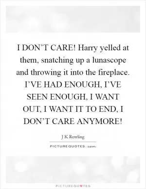 I DON’T CARE! Harry yelled at them, snatching up a lunascope and throwing it into the fireplace. I’VE HAD ENOUGH, I’VE SEEN ENOUGH, I WANT OUT, I WANT IT TO END, I DON’T CARE ANYMORE! Picture Quote #1