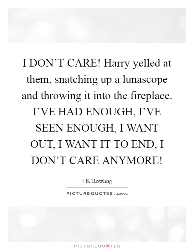 I DON'T CARE! Harry yelled at them, snatching up a lunascope and throwing it into the fireplace. I'VE HAD ENOUGH, I'VE SEEN ENOUGH, I WANT OUT, I WANT IT TO END, I DON'T CARE ANYMORE! Picture Quote #1