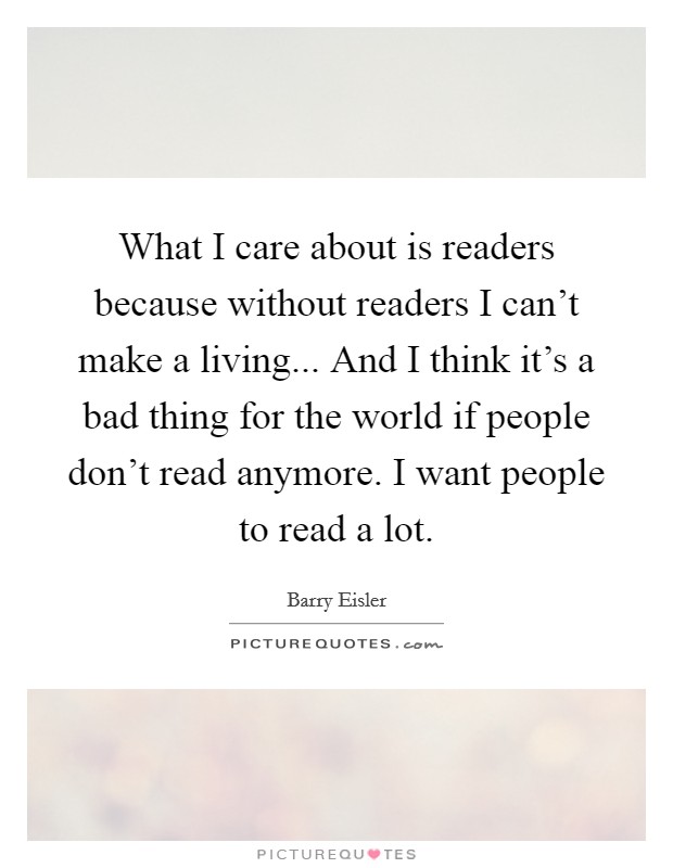 What I care about is readers because without readers I can't make a living... And I think it's a bad thing for the world if people don't read anymore. I want people to read a lot. Picture Quote #1