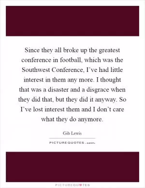 Since they all broke up the greatest conference in football, which was the Southwest Conference, I’ve had little interest in them any more. I thought that was a disaster and a disgrace when they did that, but they did it anyway. So I’ve lost interest them and I don’t care what they do anymore Picture Quote #1