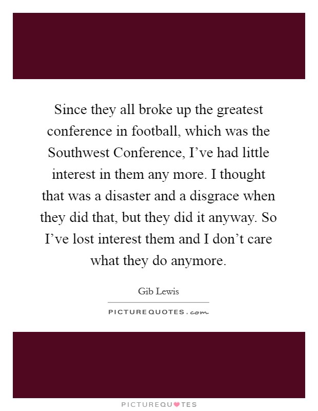 Since they all broke up the greatest conference in football, which was the Southwest Conference, I've had little interest in them any more. I thought that was a disaster and a disgrace when they did that, but they did it anyway. So I've lost interest them and I don't care what they do anymore. Picture Quote #1