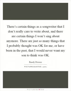 There’s certain things as a songwriter that I don’t really care to write about, and there are certain things I won’t sing about anymore. There are just so many things that I probably thought was OK for me, or have been in the past, that I would never want my son to think was OK Picture Quote #1