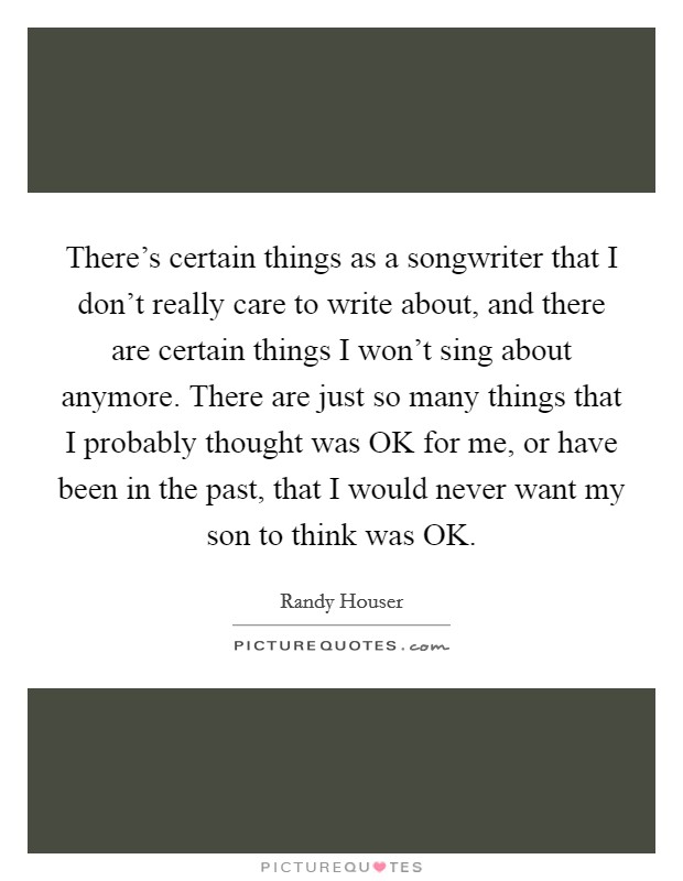 There's certain things as a songwriter that I don't really care to write about, and there are certain things I won't sing about anymore. There are just so many things that I probably thought was OK for me, or have been in the past, that I would never want my son to think was OK. Picture Quote #1