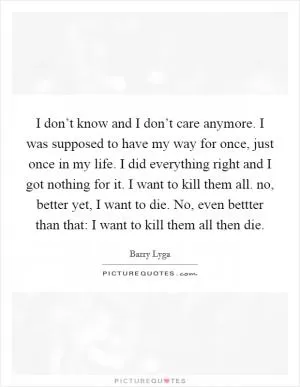 I don’t know and I don’t care anymore. I was supposed to have my way for once, just once in my life. I did everything right and I got nothing for it. I want to kill them all. no, better yet, I want to die. No, even bettter than that: I want to kill them all then die Picture Quote #1