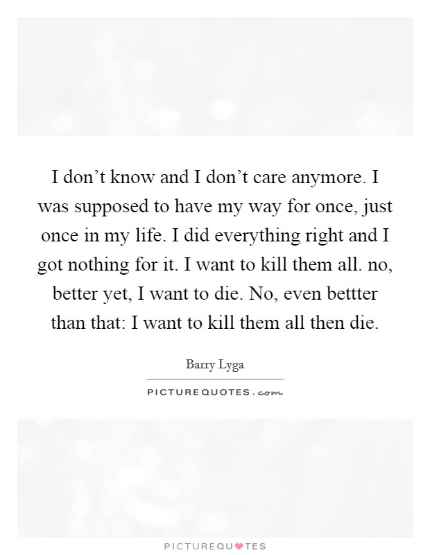 I don't know and I don't care anymore. I was supposed to have my way for once, just once in my life. I did everything right and I got nothing for it. I want to kill them all. no, better yet, I want to die. No, even bettter than that: I want to kill them all then die. Picture Quote #1
