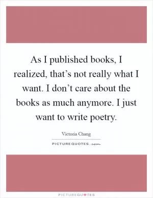 As I published books, I realized, that’s not really what I want. I don’t care about the books as much anymore. I just want to write poetry Picture Quote #1