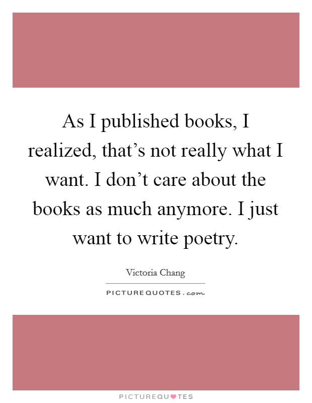 As I published books, I realized, that's not really what I want. I don't care about the books as much anymore. I just want to write poetry. Picture Quote #1