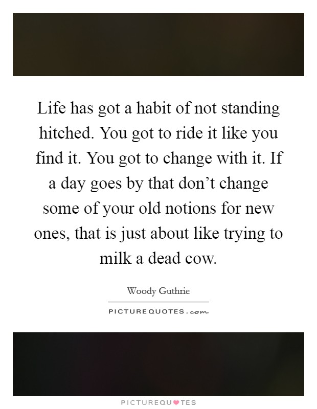 Life has got a habit of not standing hitched. You got to ride it like you find it. You got to change with it. If a day goes by that don't change some of your old notions for new ones, that is just about like trying to milk a dead cow. Picture Quote #1