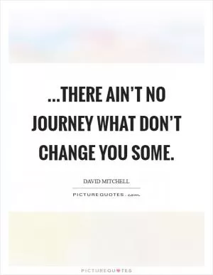 ...there ain’t no journey what don’t change you some Picture Quote #1